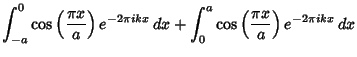 $\displaystyle \int_{-a}^0 \cos\left({\pi x\over a}\right)e^{-2\pi ikx}\,dx+ \int_0^a \cos\left({\pi x\over a}\right)e^{-2\pi ikx}\,dx$